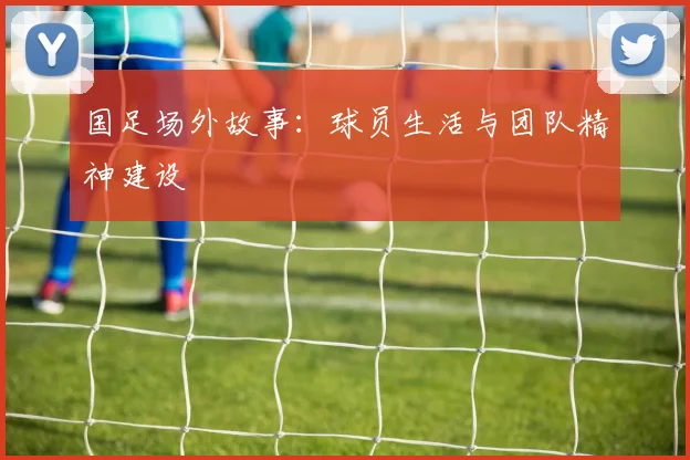 国足场外故事：球员生活与团队精神建设