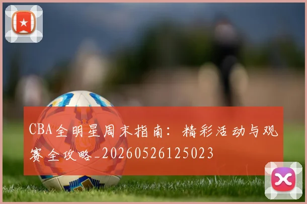 CBA全明星周末指南:精彩活动与观赛全攻略_20260526125023
