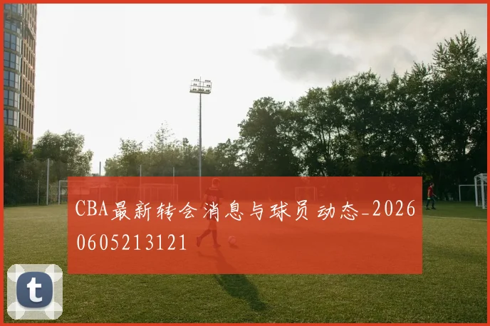 CBA最新转会消息与球员动态_20260605213121