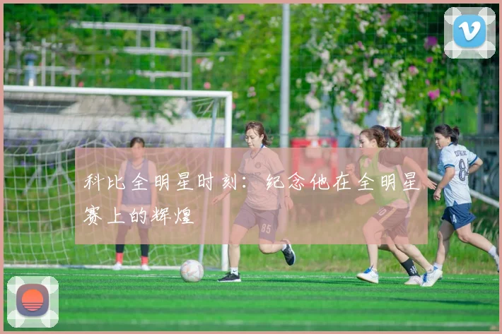科比全明星时刻：纪念他在全明星赛上的辉煌