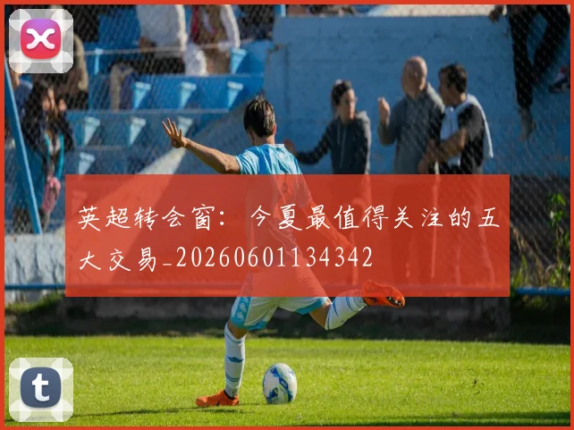 英超转会窗：今夏最值得关注的五大交易_20260601134342