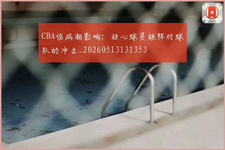 CBA伤病潮影响:核心球员缺阵对球队的冲击_20260513131353