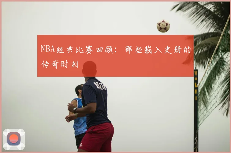 NBA经典比赛回顾:那些载入史册的传奇时刻