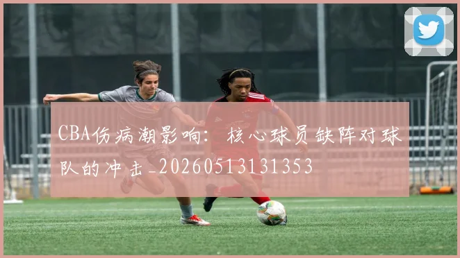 CBA伤病潮影响：核心球员缺阵对球队的冲击_20260513131353